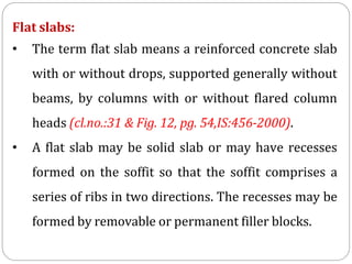 Flat slabs:
• The term flat slab means a reinforced concrete slab
with or without drops, supported generally without
beams, by columns with or without flared column
heads (cl.no.:31 & Fig. 12, pg. 54,IS:456-2000).
• A flat slab may be solid slab or may have recesses
formed on the soffit so that the soffit comprises a
series of ribs in two directions. The recesses may be
formed by removable or permanent filler blocks.
 