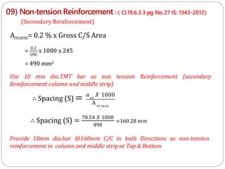 09) Non-tension Reinforcement :-( Cl.19.6.3.3 pg. No.27 IS: 1343-2012)
Use 10 mm dia.TMT bar as non tension Reinforcement (secondary
Reinforcement column and middle strip)
Provide 10mm dia.bar @160mm C/C in both Directions as non-tension
reinforcement in column and middle strip at Top & Bottom
(Secondary Reinforcement)
Ast,min= 0.2 % x Gross C/S Area
= 0.2
x 1000 x 245
100
= 490 mm2
∴ Spacing (S) = 𝑠𝑡
𝑎 𝑋 1000
Ast
,
mi𝚗
490
∴ Spacing (S) = 78.54 𝑋 1000
=160.28 𝑚𝑚
 