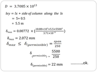 le𝑦 = l𝑥 + side of column along the lx
= 5+ 0.5
= 5.5 m
10.88×103
×5.5×55003
3.71×1013 )
δ𝑚𝑎𝑥 = 0.00772 × (
δ𝑚𝑎𝑥 = 2.072 𝑚𝑚
δ(permissible) = 22 mm
δ
(𝑝𝑒𝑟𝑚𝑖𝑠𝑠𝑖𝑏𝑙𝑒) =
5500
250
…………..ok.
 