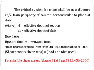 The critical section for shear shall be at a distance
ds/2 from periphery of column perpendicular to plane of
slab.
Where, d = effective depth of section
ds = effective depth of slab
Now here,
Upward force = downward force
shear resistance=load from drop OR load from slab to column
(Shear stress x shear area) = (load x shaded area)
Permissible shear stress (clause 31.6.3 pg.58 I.S.456-2000)
 