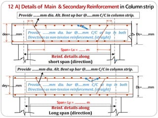 12 A] Details of Main & SecondaryReinforcement in Columnstrip
Reinf. details along
short span (direction) c
Span= Lx = ……. m
Span= Ly = ………… m
Reinf. details along
Long span (direction)
Provide …….mm dia. bar @......mm C/C at top in both
Directions as non-tension reinforcement. (straight)
Ds=…….mm
Ds=…….mm
dey=…….mm
dex=…….mm
c
Provide …….mm dia. bar @......mm C/C at top in both
Directions as non-tension reinforcement. (straight)
Provide …….mm dia. Alt. Bent up bar @......mm C/C in column strip.
Provide …….mm dia. Alt. Bent up bar @......mm C/C in column strip.
 