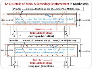 12 B] Details of Main & SecondaryReinforcement in Middlestrip
Reinf. details along
short span (direction) c
Span= Lx = ……. m
Span= Ly = ………… m
Reinf. details along
Long span (direction)
Provide …….mm dia. bar @......mm C/C at top in both
Directions as non-tension reinforcement. (straight)
Ds=…….mm
Ds=…….mm
dey=…….mm
dex=…….mm
c
Provide …….mm dia. bar @......mm C/C at top in both
Directions as non-tension reinforcement. (straight)
Provide …….mm dia. Alt. Bent up bar @......mm C/C in Middle strip.
Provide …….mm dia. Alt. Bent up bar @......mm C/C in Middle strip.
 