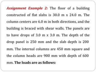Assignment Example 2: The floor of a building
constructed of flat slabs is 30.0 m x 24.0 m. The
column centers are 6.0 m in both directions, and the
building is braced with shear walls. The panels are
to have drops of 3.0 m x 3.0 m. The depth of the
drop panel is 250 mm and the slab depth is 200
mm. The internal columns are 450 mm square and
the column heads are 900 mm with depth of 600
mm. The loads are as follows:
 