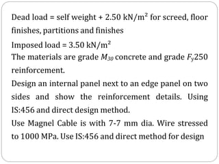 Dead load = self weight + 2.50 kN/m² for screed, floor
finishes, partitions and finishes
Imposed load = 3.50 kN/m²
The materials are grade M30 concrete and grade Fy250
reinforcement.
Design an internal panel next to an edge panel on two
sides and show the reinforcement details. Using
IS:456 and direct design method.
Use Magnel Cable is with 7-7 mm dia. Wire stressed
to 1000 MPa. Use IS:456 and direct method for design
 