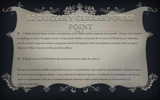  1) Desde el botón Inicio situado, normalmente, en la esquina inferior izquierda de la pantalla. Al hacer clic en Inicio
se despliega un menú. Su aspecto puede ser ligeramente distinto en función de la versión de Windows que utilicemos,
pero lo normal es que encontremos el programa dentro del apartado Todos los programas. Localiza y abre la carpeta
Microsoft Office y haz clic en Microsoft PowerPoint.
 2) Desde el icono de PowerPoint del escritorio haciendo doble clic sobre él.
Para que te resulte más sencillo comprender la teoría, te recomendamos que a partir de este momento y durante el resto
del curso tengas el programa abierto y vayas probando las distintas opciones y localizando las herramientas a la vez que
sigues las explicaciones. Para ello obviamente deberás mantener visibles ambas ventanas, la de PowerPoint y la
explicación del curso.
 