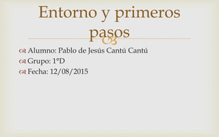  Alumno: Pablo de Jesús Cantú Cantú
 Grupo: 1°D
 Fecha: 12/08/2015
Entorno y primeros
pasos
 