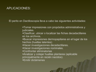APLICACIONES: Tomar impresiones con propósitos administrativos y judiciales.   Clasificar, ubicar o localizar las fichas decadactilares en los archivos.   Buscar impresiones dermopapilares en el lugar de los hechos (huellas latentes)   Hacer investigaciones decadactilares.   Hacer investigaciones nominales.   Confrontar eliminatorias   Analizar y cotejar huellas plantares (aplicable principalmente en recién nacidos).   Emitir dictámenes El perito en Dactiloscopia lleva a cabo las siguientes actividades: 