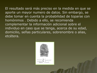El resultado será más preciso en la medida en que se aporte un mayor numero de datos. Sin embargo, se debe tomar en cuenta la probabilidad de toparse con homónimos . Debido a ello, se recomienda complementar la información adicional sobre el individuo en caso que se tenga, acerca de su edad, domicilio, señas particulares, sobrenombre o alias, etcétera. 