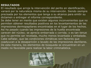 RESULTADOS EI resultado que arroje la intervención del perito en identificación, variará por la naturaleza misma de su intervención. Siendo siempre precisada por los elementos que tenga a su alcance para emitir su dictamen o entregar el informe correspondiente. Se debe tener en mente que existen algunos inconvenientes que no permiten obtener resultados positivos en los levantamientos de las impresiones dermopapilares encontradas en el lugar de los hechos. Así ha pasado cuando las impresiones de la huella encontrada carecen del núcleo; se aprecia embarrada o corrida; o es tan tenue que no permite ser revelada, mucho menos levantada y embalada. Cabe señalar, que las condiciones climáticas son factores que coadyuvan a la desaparición o lavado de las impresiones dactilares. De esta manera, los elementos de búsqueda se encuentran en un medio no favorable para realizar la labor criminalística. 