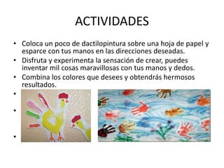 ACTIVIDADES 
• Coloca un poco de dactilopintura sobre una hoja de papel y 
esparce con tus manos en las direcciones deseadas. 
• Disfruta y experimenta la sensación de crear, puedes 
inventar mil cosas maravillosas con tus manos y dedos. 
• Combina los colores que desees y obtendrás hermosos 
resultados. 
• 
• 
• 
