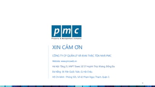 XIN CẢM ƠN
CÔNG TY CP QUẢN LÝ VÀ KHAI THÁC TÒA NHÀ PMC
Website: www.pmcweb.vn
Hà Nội: Tầng 21, VNPT Tower, Số 57 Huỳnh Thúc Kháng, Đống Đa
Đà Nẵng: 36 Trần Quốc Toản, Q. Hải Châu.
Hồ Chí Minh : Phòng 505, Số 42 Phạm Ngọc Thạch, Quận 3.
9
 