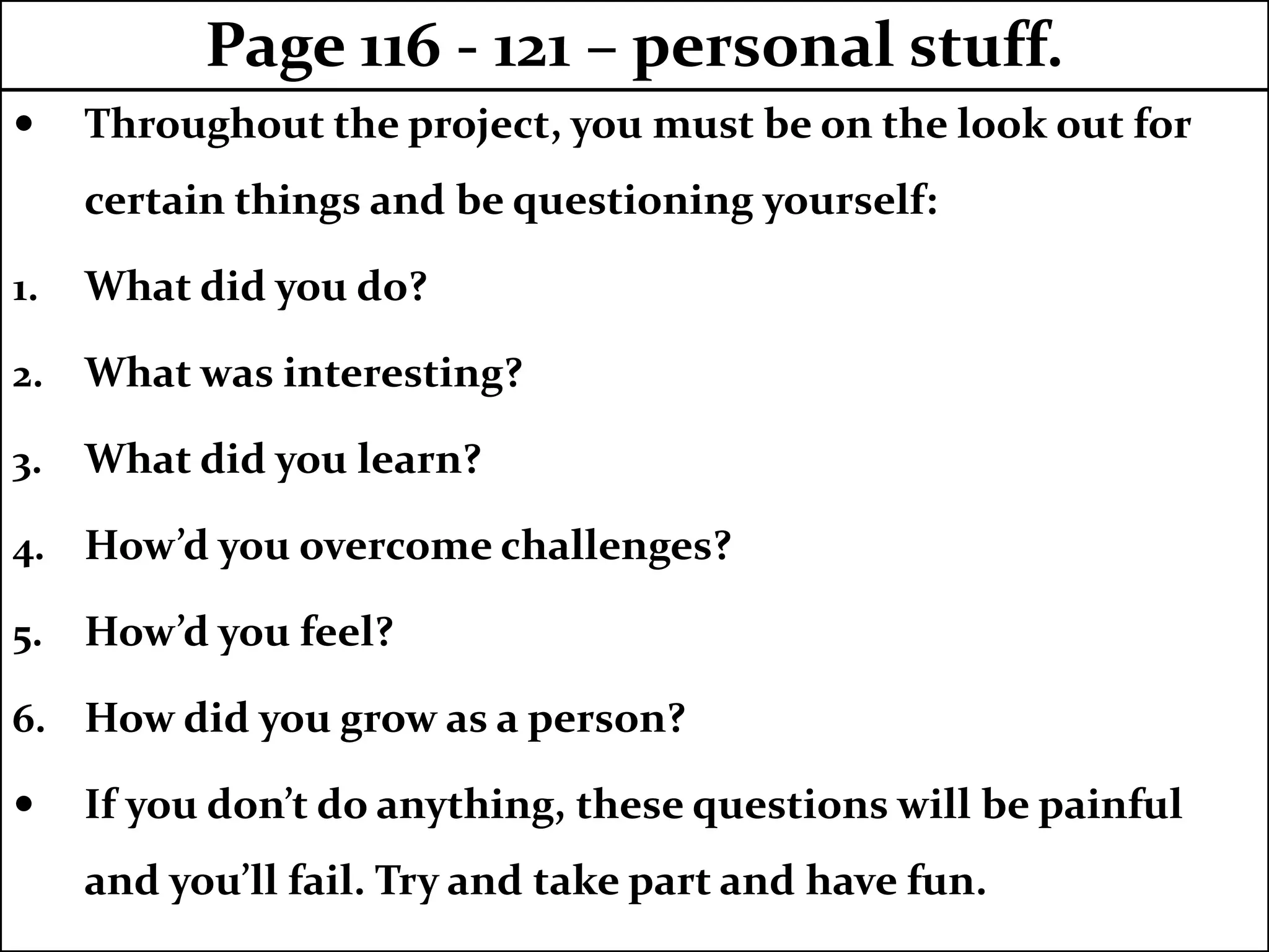  Throughout the project, you must be on the look out for
certain things and be questioning yourself:
1. What did you do?
2. What was interesting?
3. What did you learn?
4. How’d you overcome challenges?
5. How’d you feel?
6. How did you grow as a person?
 If you don’t do anything, these questions will be painful
and you’ll fail. Try and take part and have fun.
Page 116 - 121 – personal stuff.
 