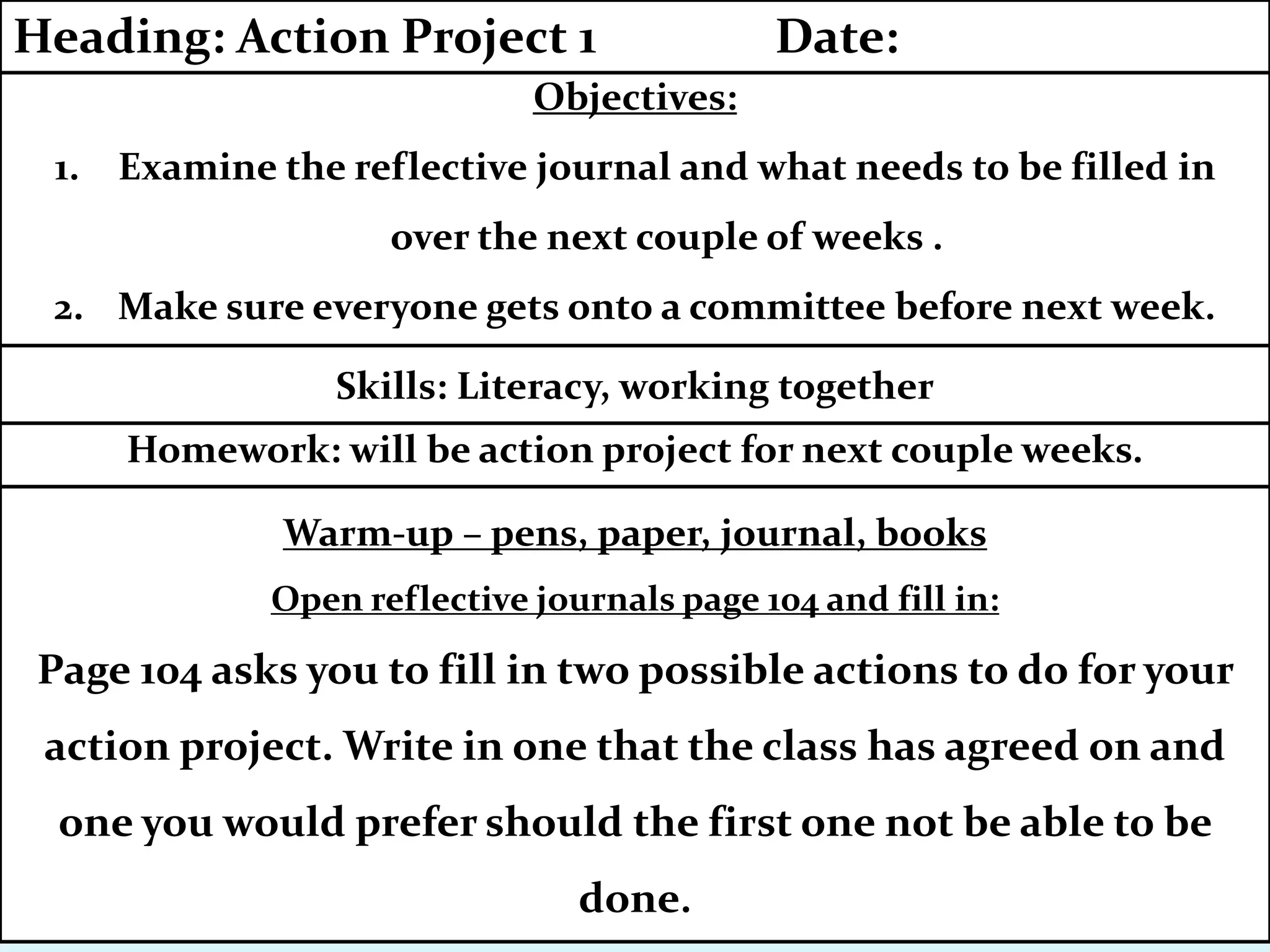 Homework: will be action project for next couple weeks.
Skills: Literacy, working together
Warm-up – pens, paper, journal, books
Open reflective journals page 104 and fill in:
Page 104 asks you to fill in two possible actions to do for your
action project. Write in one that the class has agreed on and
one you would prefer should the first one not be able to be
done.
Objectives:
1. Examine the reflective journal and what needs to be filled in
over the next couple of weeks .
2. Make sure everyone gets onto a committee before next week.
Heading: Action Project 1 Date:
 