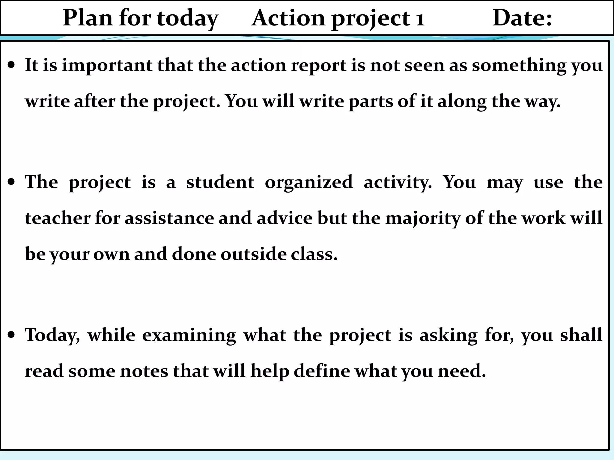  It is important that the action report is not seen as something you
write after the project. You will write parts of it along the way.
 The project is a student organized activity. You may use the
teacher for assistance and advice but the majority of the work will
be your own and done outside class.
 Today, while examining what the project is asking for, you shall
read some notes that will help define what you need.
Plan for today Action project 1 Date:
 