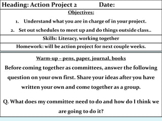 Homework: will be action project for next couple weeks.
Skills: Literacy, working together
Warm-up – pens, paper, journal, books
Before coming together as committees, answer the following
question on your own first. Share your ideas after you have
written your own and come together as a group.
Q. What does my committee need to do and how do I think we
are going to do it?
Objectives:
1. Understand what you are in charge of in your project.
2. Set out schedules to meet up and do things outside class..
Heading: Action Project 2 Date:
 