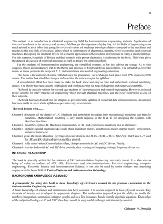 xi
Preface
This subject is an introduction to electrical engineering field for Instrumentation engineering students. Application of
electrical machines in the industry and in every field has got the importance day by day. All the fields of engineering as so
much related to each other that going for electrical system of machines introduces drives connected to the machines and
reaches to the vast field of electrical drives which is combination of electronics, namely, power electronics and electrical
machines. Designing the electrical drives for a specific application in the real time environment is really a great challenge.
For this purpose, essentials of Drives and their controls with power electronics is elaborated in the book. This book gives
the detailed discussion of electrical machines as well as drives for controlling them.
For the students of Instrumentation engineering, the simplified contents in for this subject are scarce. As its title
suggests, this is an introductory text to the theory and practice of Electrical drives and controls. It is intended to cover the
needs, as these pertain to the scope of S. E. Instrumentation and control engineering education.
This book is the outcome of notes collected since the graduation. Lot of changes took place from 1997 course to 2008
course. The author has noted the changes and rewritten the articles as per the syllabus.
A considerable effort has been made to make the book clear and easy to read and understand, without sacrificing
details. The theory has been suitably highlighted and reinforced with the help of diagrams and numerical examples.
The book is specially written for second year students of Instrumentation and control engineering. However, it should
prove suitable for other branches of engineering which include electrical machines and the poser electronics as one of
their subjects.
The book has been divided into six chapters as per university syllabus of Industrial data communications. An attempt
has been made to cover whole syllabus as per university’s curriculum.
The book begins with……
Chapter-1 discusses all the details of DC Machines and generators including their mathematical modeling and transfer
functions. Mathematical modeling is very much required in the R & D for designing the systems with
electrical machines.
Chapter-2 describes 3 phase AC Machines, fundamentals of AC and synchronous machines like an alternator.
Chapter-3 explains special machines like single phase Induction motors, synchronous motor, stepper motor, servo motor,
universal motors etc.
Chapter-4 gives the most exhaustive coverage of power devices like SCRs, TRIAC, DIAC, MOSFET, IGBT and UJT used
for AC and DC electrical drives and their control.
Chapter-5 tells about various Controlled rectifiers, chopper controls for AC and DC drives. Finally,
Chapter-6 teaches Industrial AC and DC drive controls, their starting and stopping, voltage frequency drives etc.
INTENDED READERSHIP
The book is specially written for the students of S.E. Instrumentation Engineering university course. It is also seen as
being of value to students of MSc, BSc, Electronics and telecommunications, Electrical engineering, computer
engineering, Electronic Science and Instrumentation Science. It can also be used by senior students and practicing
engineers in the broad field of Control Systems and instrumentation technology.
BACKGROUND KNOWLEDGE ASSUMED
A prerequisite for using this book is basic knowledge of electronics covered in the previous curriculum in the
Instrumentation Engineering course.
A basic knowledge of science and mathematics has been assumed. The science required is basic physical science. Key
elements of science are developed in appropriate chapters. The mathematics required is just the ability to handle the
numbers, integration, summation, interpret graphs and in a few instances, handle simple algebraic equation. Knowledge
of the subject of biology at Xth
and XIIth
class level would be very useful, although not absolutely essential.
- Chinttan N. Dewalia
 
