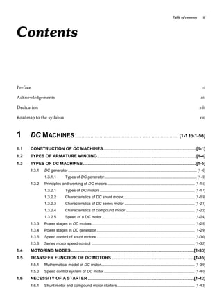 Table of contents iii
Contents
Preface xi
Acknowledgements xii
Dedication xiii
Roadmap to the syllabus xiv
1 DC MACHINES ................................................................................ [1-1 to 1-56]
1.1 CONSTRUCTION OF DC MACHINES.............................................................................[1-1]
1.2 TYPES OF ARMATURE WINDING..................................................................................[1-4]
1.3 TYPES OF DC MACHINES..............................................................................................[1-5]
1.3.1 DC generator ......................................................................................................................... [1-6]
1.3.1.1 Types of DC generator....................................................................................... [1-9]
1.3.2 Principles and working of DC motors .................................................................................. [1-15]
1.3.2.1 Types of DC motors......................................................................................... [1-17]
1.3.2.2 Characteristics of DC shunt motor................................................................... [1-19]
1.3.2.3 Characteristics of DC series motor .................................................................. [1-21]
1.3.2.4 Characteristics of compound motor................................................................. [1-22]
1.3.2.5 Speed of a DC motor ....................................................................................... [1-24]
1.3.3 Power stages in DC motors................................................................................................. [1-28]
1.3.4 Power stages in DC generator ............................................................................................ [1-29]
1.3.5 Speed control of shunt motors ............................................................................................ [1-30]
1.3.6 Series motor speed control ................................................................................................. [1-32]
1.4 MOTORING MODES......................................................................................................[1-33]
1.5 TRANSFER FUNCTION OF DC MOTORS ....................................................................[1-35]
1.5.1 Mathematical model of DC motor........................................................................................ [1-39]
1.5.2 Speed control system of DC motor ..................................................................................... [1-40]
1.6 NECESSITY OF A STARTER ........................................................................................[1-42]
1.6.1 Shunt motor and compound motor starters......................................................................... [1-43]
 