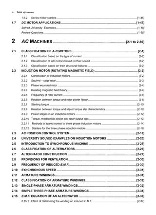 Table of contentsiv
1.6.2 Series motor starters ........................................................................................................... [1-45]
1.7 DC MOTOR APPLICATIONS.........................................................................................[1-47]
Solved University Examples............................................................................................................ [1-48]
Review Questions............................................................................................................................. [1-55]
2 AC MACHINES ................................................................................ [2-1 to 2-80]
2.1 CLASSIFICATION OF A-C MOTORS..............................................................................[2-1]
2.1.1 Classification based on the type of current ........................................................................... [2-2]
2.1.2 Classification of AC motors based on their speed ................................................................ [2-2]
2.1.3 Classification based on their structural features ................................................................... [2-2]
2.2 INDUCTION MOTOR (ROTATING MAGNETIC FIELD)...................................................[2-2]
2.2.1 Construction of induction motors........................................................................................... [2-2]
2.2.2 Squirrel – cage rotor.............................................................................................................. [2-3]
2.2.3 Phase wounded rotor ............................................................................................................ [2-4]
2.2.4 Rotating magnetic field theory............................................................................................... [2-4]
2.2.5 Frequency of rotor current..................................................................................................... [2-8]
2.2.6 Relation between torque and rotor power factor ................................................................... [2-8]
2.2.7 Starting torque..................................................................................................................... [2-10]
2.2.8 Relation between torque and slip or torque slip characteristics.......................................... [2-10]
2.2.9 Power stages in an induction motors .................................................................................. [2-12]
2.2.10 Torque, mechanical power and rotor output loss ................................................................ [2-12]
2.2.11 Methods of speed control of three phase induction motors ............................................... [2-14]
2.2.12 Starters for the three phase induction motors .................................................................... [2-16]
2.3 AC POSITION CONTROL SYSTEM ..............................................................................[2-18]
2.4 UNIVERSITY SOLVED EXAMPLES ON INDUCTION MOTORS...................................[2-20]
2.5 INTRODUCTION TO SYNCHRONOUS MACHINE ........................................................[2-25]
2.6 CLASSIFICATION OF ALTERNATORS ........................................................................[2-26]
2.7 ALTERNATOR CONSTRUCTION .................................................................................[2-27]
2.8 PROVISIONS FOR VENTILATION ................................................................................[2-30]
2.9 FREQUENCY OF INDUCED E.M.F................................................................................[2-30]
2.10 SYNCHRONOUS SPEED ..............................................................................................[2-31]
2.11 ARMATURE WINDINGS................................................................................................[2-31]
2.12 CLASSIFICATION OF ARMATURE WINDINGS............................................................[2-32]
2.13 SINGLE-PHASE ARMATURE WINDINGS.....................................................................[2-32]
2.14 SIMPLE THREE-PHASE ARMATURE WINDINGS........................................................[2-34]
2.15 E.M.F. EQUATION OF AN ALTERNATOR....................................................................[2-36]
2.15.1 Effect of distributing the winding on induced E.M.F. ........................................................... [2-37]
 