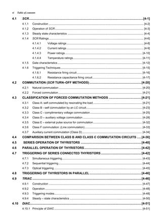 Table of contentsvi
4.1 SCR..................................................................................................................................[4-1]
4.1.1 Construction .......................................................................................................................... [4-2]
4.1.2 Operation of SCR .................................................................................................................. [4-3]
4.1.3 Steady state characteristics .................................................................................................. [4-4]
4.1.4 SCR Ratings.......................................................................................................................... [4-6]
4.1.4.1 Voltage ratings ................................................................................................... [4-8]
4.1.4.2 Current ratings ................................................................................................... [4-9]
4.1.4.3 Power ratings ................................................................................................... [4-10]
4.1.4.4 Temperature ratings......................................................................................... [4-11]
4.1.5 Gate characteristics............................................................................................................. [4-12]
4.1.6 Triggering Techniques......................................................................................................... [4-15]
4.1.6.1 Resistance firing circuit.................................................................................... [4-16]
4.1.6.2 Resistance capacitance firing circuit................................................................ [4-17]
4.2 COMMUTATION (SCR TURN–OFF METHODS) ...........................................................[4-20]
4.2.1 Natural commutation ........................................................................................................... [4-20]
4.2.2 Forced commutation............................................................................................................ [4-21]
4.3 CLASSIFICATION OF FORCED COMMUTATION METHODS .....................................[4-21]
4.3.1 Class A: self commutated by resonating the load ............................................................... [4-21]
4.3.2 Class B - self commutation by an LC circuit........................................................................ [4-23]
4.3.3 Class C - complimentary voltage commutation................................................................... [4-25]
4.3.4 Class D – auxiliary voltage commutation ............................................................................ [4-28]
4.3.5 Class E – external pulse source for commutation............................................................... [4-32]
4.3.6 Class F commutation: (Line commutation).......................................................................... [4-33]
4.3.7 Auxiliary current commutation (Class D)............................................................................. [4-34]
4.4 COMPARISON BETWEEN CLASS B AND CLASS C COMMUTATION CIRCUITS .....[4-36]
4.5 SERIES OPERATION OF THYRISTORS .....................................................................[4-40]
4.6 PARALLEL OPERATION OF THYRISTORS.................................................................[4-42]
4.7 TRIGGERING OF SERIES CONNECTED THYRISTORS ..............................................[4-42]
4.7.1 Simultaneous triggering....................................................................................................... [4-43]
4.7.2 Sequential triggering............................................................................................................ [4-44]
4.7.3 Optical triggering ................................................................................................................. [4-45]
4.8 TRIGGERING OF THYRISTORS IN PARALLEL...........................................................[4-46]
4.9 TRIAC ............................................................................................................................[4-46]
4.9.1 Construction ........................................................................................................................ [4-47]
4.9.2 Operation............................................................................................................................. [4-48]
4.9.3 Triggering modes................................................................................................................. [4-48]
4.9.4 Steady – state characteristics ............................................................................................. [4-50]
4.10 DIAC...............................................................................................................................[4-51]
4.10.1 Principle of DIAC ................................................................................................................. [4-51]
 