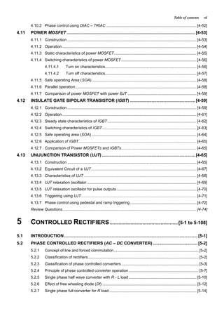 Table of contents vii
4.10.2 Phase control using DIAC – TRIAC .................................................................................... [4-52]
4.11 POWER MOSFET ..........................................................................................................[4-53]
4.11.1 Construction ........................................................................................................................ [4-53]
4.11.2 Operation............................................................................................................................. [4-54]
4.11.3 Static characteristics of power MOSFET............................................................................. [4-55]
4.11.4 Switching characteristics of power MOSFET ...................................................................... [4-56]
4.11.4.1 Turn on characteristics..................................................................................... [4-56]
4.11.4.2 Turn off characteristics..................................................................................... [4-57]
4.11.5 Safe operating Area (SOA) ................................................................................................. [4-58]
4.11.6 Parallel operation................................................................................................................. [4-58]
4.11.7 Comparison of power MOSFET with power BJT ................................................................ [4-59]
4.12 INSULATE GATE BIPOLAR TRANSISTOR (IGBT) ......................................................[4-59]
4.12.1 Construction ........................................................................................................................ [4-59]
4.12.2 Operation............................................................................................................................. [4-61]
4.12.3 Steady state characteristics of IGBT................................................................................... [4-62]
4.12.4 Switching characteristics of IGBT........................................................................................ [4-63]
4.12.5 Safe operating area (SOA).................................................................................................. [4-64]
4.12.6 Application of IGBT.............................................................................................................. [4-65]
4.12.7 Comparison of Power MOSFETs and IGBTs...................................................................... [4-65]
4.13 UNIJUNCTION TRANSISTOR (UJT) .............................................................................[4-65]
4.13.1 Construction ........................................................................................................................ [4-65]
4.13.2 Equivalent Circuit of a UJT.................................................................................................. [4-67]
4.13.3 Characteristics of UJT ......................................................................................................... [4-68]
4.13.4 UJT relaxation oscillator ...................................................................................................... [4-69]
4.13.5 UJT relaxation oscillator for pulse outputs .......................................................................... [4-70]
4.13.6 Triggering using UJT ........................................................................................................... [4-71]
4.13.7 Phase control using pedestal and ramp triggering.............................................................. [4-72]
Review Questions............................................................................................................................. [4-74]
5 CONTROLLED RECTIFIERS.................................................... [5-1 to 5-108]
5.1 INTRODUCTION ..............................................................................................................[5-1]
5.2 PHASE CONTROLLED RECTIFIERS (AC – DC CONVERTER) .....................................[5-2]
5.2.1 Concept of line and forced commutation............................................................................... [5-2]
5.2.2 Classification of rectifiers....................................................................................................... [5-2]
5.2.3 Classification of phase controlled converters........................................................................ [5-3]
5.2.4 Principle of phase controlled converter operation ................................................................. [5-7]
5.2.5 Single phase half wave converter with R - L load ............................................................... [5-10]
5.2.6 Effect of free wheeling diode (Df)........................................................................................ [5-12]
5.2.7 Single phase full converter for R load ................................................................................. [5-14]
 