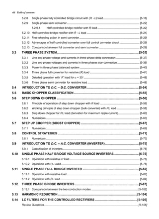 Table of contentsviii
5.2.8 Single phase fully controlled bridge circuit with (R - L) load................................................ [5-16]
5.2.9 Single phase semi converter ............................................................................................... [5-22]
5.2.9.1 Half controlled bridge rectifier with R load ....................................................... [5-22]
5.2.10 Half controlled bridge rectifier with R - L load ..................................................................... [5-24]
5.2.11 Free wheeling action in semi converter............................................................................... [5-29]
5.2.12 Advantages of half controlled converter over full control converter circuit.......................... [5-29]
5.2.13 Comparison between full converter and semi converter..................................................... [5-29]
5.3 THREE PHASE SYSTEM...............................................................................................[5-35]
5.3.1 Line and phase voltage and currents in three phase delta connection............................... [5-37]
5.3.2 Line and phase voltages and currents in three phases star connection ............................. [5-38]
5.3.3 Power in three phase balanced system .............................................................................. [5-40]
5.3.4 Three phase full converter for resistive (R) load ................................................................. [5-41]
5.3.5 Detailed operation with ‘R’ load for  = 30......................................................................... [5-48]
5.3.6 Three phase semi converter for resistive load .................................................................... [5-48]
5.4 INTRODUCTION TO D.C. – D.C. CONVERTER ............................................................[5-54]
5.5 BASIC CHOPPER CLASSIFICATION ...........................................................................[5-55]
5.6 STEP DOWN CHOPPER ...............................................................................................[5-56]
5.6.1 Principle of operation of step down chopper with R load .................................................... [5-56]
5.6.2 Working principle of step down chopper (bulk converter) with RL load .............................. [5-58]
5.6.3 Step down chopper for RL load (derivation for maximum ripple current)............................ [5-60]
5.6.4 Numericals........................................................................................................................... [5-63]
5.7 STEP UP CHOPPER (BOOST CHOPPER) ...................................................................[5-67]
5.7.1 Numericals........................................................................................................................... [5-69]
5.8 CONTROL STRATEGIES ..............................................................................................[5-71]
5.8.1 Numericals........................................................................................................................... [5-73]
5.9 INTRODUCTION TO D.C. – A.C. CONVERTER (INVERTER).......................................[5-75]
5.9.1 Classification of inverters..................................................................................................... [5-75]
5.10 SINGLE PHASE HALF BRIDGE VOLTAGE SOURCE INVERTERS.............................[5-75]
5.10.1 Operation with resistive R load............................................................................................ [5-75]
5.10.2 Operation with RL Load....................................................................................................... [5-78]
5.11 SINGLE PHASE FULL BRIDGE INVERTER .................................................................[5-82]
5.11.1 Operation with resistive load ............................................................................................... [5-82]
5.11.2 Operation with RL load........................................................................................................ [5-84]
5.12 THREE PHASE BRIDGE INVERTERS ..........................................................................[5-87]
5.12.1 Comparison between the two conduction modes ............................................................. [5-102]
5.13 HARMONIC REDUCTION............................................................................................[5-104]
5.14 LC FILTERS FOR THE CONTROLLED RECTIFIERS.................................................[5-105]
Review Questions........................................................................................................................... [5-106]
 