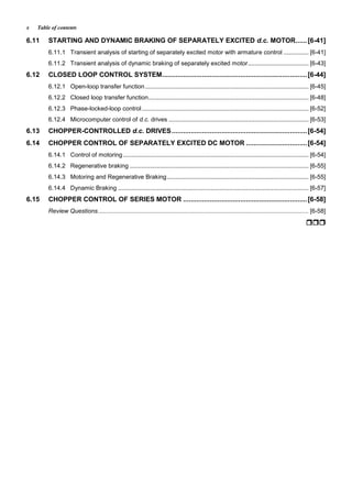 Table of contentsx
6.11 STARTING AND DYNAMIC BRAKING OF SEPARATELY EXCITED d.c. MOTOR......[6-41]
6.11.1 Transient analysis of starting of separately excited motor with armature control ............... [6-41]
6.11.2 Transient analysis of dynamic braking of separately excited motor.................................... [6-43]
6.12 CLOSED LOOP CONTROL SYSTEM............................................................................[6-44]
6.12.1 Open-loop transfer function................................................................................................. [6-45]
6.12.2 Closed loop transfer function............................................................................................... [6-48]
6.12.3 Phase-locked-loop control................................................................................................... [6-52]
6.12.4 Microcomputer control of d.c. drives ................................................................................... [6-53]
6.13 CHOPPER-CONTROLLED d.c. DRIVES.......................................................................[6-54]
6.14 CHOPPER CONTROL OF SEPARATELY EXCITED DC MOTOR ................................[6-54]
6.14.1 Control of motoring.............................................................................................................. [6-54]
6.14.2 Regenerative braking .......................................................................................................... [6-55]
6.14.3 Motoring and Regenerative Braking.................................................................................... [6-55]
6.14.4 Dynamic Braking ................................................................................................................. [6-57]
6.15 CHOPPER CONTROL OF SERIES MOTOR .................................................................[6-58]
Review Questions............................................................................................................................. [6-58]




























 