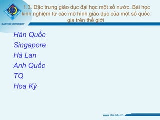 1.3. Đặc trưng giáo dục đại học một số nước. Bài học
kinh nghiệm từ các mô hình giáo dục của một số quốc
gia trên thế giới
Hàn Quốc
Singapore
Hà Lan
Anh Quốc
TQ
Hoa Kỳ
 
