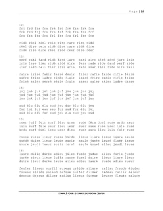 P a g e | 10
COMPILÉ POUR LE COMPTE DE VISICOM CENTER
12)
frj frd fra fra fré frd fré fra frk fra
frk frd frj frs frs frf frk fra frs frf
fra fra fra fra frl frs fra frl frs frs
ridé réel réel reis rire rare rire ridé
réel dire reis ridé dire rare ridé dire
ridé rire dire réel ridé réer dire réer
13)
serf raki fard ridé fard lare sari aire aéré aéré jars iris
iris lare lier ridé ridé sire fers rade ride dard serf ride
lier lard rail fier iris aria rare ksar réel ride sire rail
raire irisé fakir ferré désir filer rafle farde rifle férié
safre frise ladre ridée flair isard frire radis rifle frise
frisé saler serré série frais raser saler skier ladre darse
14)
juj jué juk jul jué juf jua jua jus juj
jud jus jud jud jus juf jus jus jud juf
jua juk jul jus juf jus juf jua juf jus
sud élu élu élu sud jeu dur élu élu jeu
fur lui lui eau eau fur sud fur élu lui
sud élu élu fur sud jeu élu sud jeu sud
15)
ruer juif fuir surf féru urus rude féru duel ruse ardu saur
lulu surf fuie saur lieu leur suer suée ruse user iule rusé
urdu surf duel issu user dieu ruer aura lieu lulu fuir ruse
russe russe lieur russe kurde lieue liure issue laure saule
suédé duire lieur leude surir saule jusée lauré fluer issue
usure jeudi lueur surir rural saule usuel alleu jeudi lause
16)
laure dulie durée adieu jules fusée judas alleu furie jusée
jurée sieur lieue luffa russe fusel duire lieur liure lieur
duire lieur durée laure alleu adieu lauré ruade adieu sueur
feuler liseur surfil sureau uréide silure rafiau fraude éluder
fuseau résidu salaud refusé suifer diluer radeau ruiler saleur
dessus dessus diluer radius liseur fureur leurre fleurs salure
 