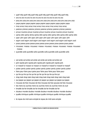 P a g e | 14
COMPILÉ POUR LE COMPTE DE VISICOM CENTER
qsdf mlkj qsdf mlkj qsdf mlkj qsdf mlkj qsdf mlkj qsdf mlkj qsdf mlkj
ara ira ara ira ara ira ara ira ara ira ara ira ara ira ara ira ara
pop pou pop pou pop pou pop pou pop pou pop pou pop pou pop pou pop
papa papier papa papier papa papier papa papier papa papier papa
irrez errez irrez errez irrez errez irrez errez irrez errez irrez errez
paierez prierez paierez prierez paierez prierez paierez prierez paierez
proue rouerez proue rouerez proue rouerez proue rouerez proue rouerez
qamp sklo qamp skmp qamp sklo qamp sklo qamp sklo qamp sklo qamp sklo
qser uilm qser uilm qser uilm qser uilm qser uilm qser uilm qser uilm
aqpm zsol aqpm zsol aqpm zsol aqpm zsol aqpm zsol aqpm zsol aqpm zsol
posa passa posa passa posa passa posa passa posa passa posa passa
moussez massa moussez massa moussez massa moussez massa moussez
massa
querelle sofa querelle sofa querelle sofa querelle sofa querelle sofa
sol aride sol aride sol aride sol aride sol aride sol aride sol
jerk rapide jerk rapide jerk rapide jerk rapide jerk rapide jerk
or massif or massir or massir or massif or massif or massif or massif
poker perdu poker perdu poker perdu poker perdu poker perdu poker
faire peur faire peur paire peur faire peur faire peur faire peur
qui lie qui lie qui lie qui lie qui lie qui lie qui lie qui lie qui
drap kaki drap kaki drap kaki drap kaki drap kaki drap kaki drap kaki
qui jappe qui jappe qui jappe qri jappe qui jappe qui jappe qui jappe
mousse de foie mousse de foie mousse de foie qousse de foie mousse
les mers du sud les mers du sud les mers du sud les mers du sud
limaille de fer limaille de fer limaille de fer limaille de fer
douleur morale douleur morale douleur morale douleur morale douleur
quelle mimique quelle mimique quelle mimique quelle mimique quelle
le repas de midi sera simple le repas de midi sera simple
 