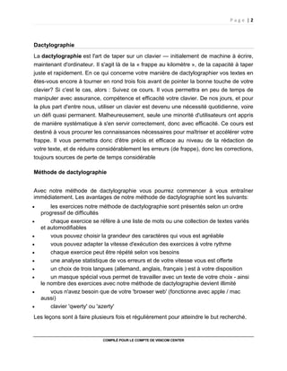 P a g e | 2
COMPILÉ POUR LE COMPTE DE VISICOM CENTER
Dactylographie
La dactylographie est l'art de taper sur un clavier — initialement de machine à écrire,
maintenant d'ordinateur. Il s'agit là de la « frappe au kilomètre », de la capacité à taper
juste et rapidement. En ce qui concerne votre manière de dactylographier vos textes en
êtes-vous encore à tourner en rond trois fois avant de pointer la bonne touche de votre
clavier? Si c'est le cas, alors : Suivez ce cours. Il vous permettra en peu de temps de
manipuler avec assurance, compétence et efficacité votre clavier. De nos jours, et pour
la plus part d'entre nous, utiliser un clavier est devenu une nécessité quotidienne, voire
un défi quasi permanent. Malheureusement, seule une minorité d'utilisateurs ont appris
de manière systématique à s'en servir correctement, donc avec efficacité. Ce cours est
destiné à vous procurer les connaissances nécessaires pour maîtriser et accélérer votre
frappe. Il vous permettra donc d'être précis et efficace au niveau de la rédaction de
votre texte, et de réduire considérablement les erreurs (de frappe), donc les corrections,
toujours sources de perte de temps considérable
Méthode de dactylographie
Avec notre méthode de dactylographie vous pourrez commencer à vous entraîner
immédiatement. Les avantages de notre méthode de dactylographie sont les suivants:
• les exercices notre méthode de dactylographie sont présentés selon un ordre
progressif de difficultés
• chaque exercice se réfère à une liste de mots ou une collection de textes variés
et automodifiables
• vous pouvez choisir la grandeur des caractères qui vous est agréable
• vous pouvez adapter la vitesse d'exécution des exercices à votre rythme
• chaque exercice peut être répété selon vos besoins
• une analyse statistique de vos erreurs et de votre vitesse vous est offerte
• un choix de trois langues (allemand, anglais, français ) est à votre disposition
• un masque spécial vous permet de travailler avec un texte de votre choix - ainsi
le nombre des exercices avec notre méthode de dactylographie devient illimité
• vous n'avez besoin que de votre 'browser web' (fonctionne avec apple / mac
aussi)
• clavier 'qwerty' ou 'azerty'
Les leçons sont à faire plusieurs fois et régulièrement pour atteindre le but recherché.
 