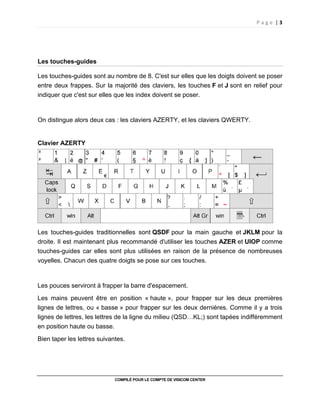 P a g e | 3
COMPILÉ POUR LE COMPTE DE VISICOM CENTER
Les touches-guides
Les touches-guides sont au nombre de 8. C'est sur elles que les doigts doivent se poser
entre deux frappes. Sur la majorité des claviers, les touches F et J sont en relief pour
indiquer que c'est sur elles que les index doivent se poser.
On distingue alors deux cas : les claviers AZERTY, et les claviers QWERTY.
Clavier AZERTY
Les touches-guides traditionnelles sont QSDF pour la main gauche et JKLM pour la
droite. Il est maintenant plus recommandé d'utiliser les touches AZER et UIOP comme
touches-guides car elles sont plus utilisées en raison de la présence de nombreuses
voyelles. Chacun des quatre doigts se pose sur ces touches.
Les pouces serviront à frapper la barre d'espacement.
Les mains peuvent être en position « haute », pour frapper sur les deux premières
lignes de lettres, ou « basse » pour frapper sur les deux dernières. Comme il y a trois
lignes de lettres, les lettres de la ligne du milieu (QSD…KL;) sont tapées indifféremment
en position haute ou basse.
Bien taper les lettres suivantes.
 