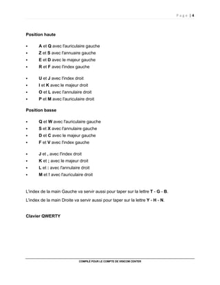 P a g e | 4
COMPILÉ POUR LE COMPTE DE VISICOM CENTER
Position haute
A et Q avec l'auriculaire gauche
Z et S avec l'annuaire gauche
E et D avec le majeur gauche
R et F avec l'index gauche
U et J avec l'index droit
I et K avec le majeur droit
O et L avec l'annulaire droit
P et M avec l'auriculaire droit
Position basse
Q et W avec l'auriculaire gauche
S et X avec l'annulaire gauche
D et C avec le majeur gauche
F et V avec l'index gauche
J et , avec l'index droit
K et ; avec le majeur droit
L et : avec l'annulaire droit
M et ! avec l'auriculaire droit
L'index de la main Gauche va servir aussi pour taper sur la lettre T - G - B.
L'index de la main Droite va servir aussi pour taper sur la lettre Y - H - N.
Clavier QWERTY
 