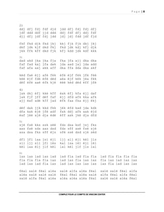 P a g e | 8
COMPILÉ POUR LE COMPTE DE VISICOM CENTER
2)
ddj dfj fdj fdf djd jdd dfj fdj fdj dfj
jdf ddd ddf jjd ddd ddj fdf dfj ddj fdf
djj dfj jdf fdj jdd jdj jdj fdd jdf fjd
fkf fkd djk fkd jkj kkj fjk fjk dkj jkj
dkf jdk kjf dkd fkj fkd jdk kdj kfj djk
jkk ffk kff dkd fjk kfj kdd jdk kdf kkk
3)
dad akd jka jka fja fka jfa ajj dka dka
faf fad kaj jfa dak jda aad jaj jda add
faf afa aaj akk aff dka ffa dda dka akf
kéd faé éjj afé fék éfé éjf fék jfé féé
kéé éjf fdé éfé déd aéa éjf kék jéa fék
déf éfé aaé éfk kjé ééé kéd déd éff jfé
4)
jak dkj éfj kké kff éak éfj kfa éjj daf
jak fjf jff déf faf éjj dfd afk kka afk
ajj éaf adé kff jad éfk faa fka éjj ékj
déf dak jjk kkd fkk jék éfd kad jda kdk
dfa kak éjé jfé adf fak ddj afk aak éjd
éaf jéé ajé dja édé éff aak jké dja dfd
5)
sjé fsé kks ssk séé fds dsa ksf jsj fks
aas fsé sds aas dsd fds sff asé fsé sjé
asa dsa fks sff éjs sfé ssé dsd sjé séd
dfl jfl laa jsl éjl ljj alj éjl kél jls
sll ljj sll jfl lés kal lsa lél éjl lél
kél laa élj jlf kél lal kél jlf jls lal
6)
las las lad las lad lad fla lad fla fla lad fla fla fla fla
fla fla fla fla las lad las fla las las fla las lad las las
lad las lad fla las lad las las las las las fla lad las las
féal salé féal aléa salé alfa aléa féal salé salé féal alfa
aléa salé salé salé féal féal aléa salé alfa féal alfa féal
salé alfa féal aléa aléa aléa aléa féal salé salé aléa féal
 