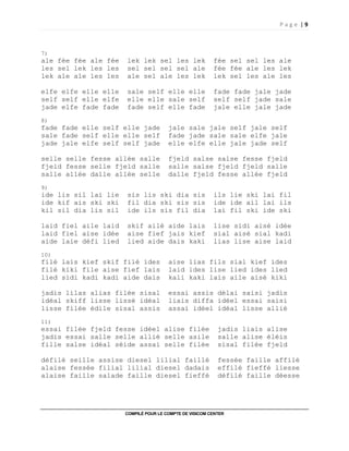 P a g e | 9
COMPILÉ POUR LE COMPTE DE VISICOM CENTER
7)
ale fée fée ale fée lek lek sel les lek fée sel sel les ale
les sel lek les les sel sel sel sel ale fée fée ale les lek
lek ale ale les les ale sel ale les lek lek sel les ale les
elfe elfe elle elle sale self elle elle fade fade jale jade
self self elle elfe elle elle sale self self self jade sale
jade elfe fade fade fade self elle fade jale elle jale jade
8)
fade fade elle self elle jade jale sale jale self jale self
sale fade self elle elle self fade jade sale sale elfe jale
jade jale elfe self self jade elle elfe elle jale jade self
selle selle fesse allée salle fjeld salse salse fesse fjeld
fjeld fesse selle fjeld salle salle salse fjeld fjeld salle
salle allée dalle allée selle dalle fjeld fesse allée fjeld
9)
ide lis sil lai lie sis lis ski dia sis ils lie ski lai fil
ide kif ais ski ski fil dia ski sis sis ide ide ail lai ils
kil sil dia lis sil ide ils sis fil dia lai fil ski ide ski
laid fiel aile laid skif ailé aide lais lise sidi aisé idée
laid fiel aise idée aise fief jais kief sial aisé sial kadi
aide laie défi lied lied aide dais kaki lias lise aise laid
10)
filé lais kief skif filé ides aise lias fils sial kief ides
filé kiki file aise fief lais laid ides lise lied ides lied
lied sidi kadi kadi aide dais kali kaki lais aile aisé kiki
jadis lilas alias filée sisal essai assis délai saisi jadis
idéal skiff lisse lissé idéal liais diffa idéel essai saisi
lisse filée édile sisal assis assai idéel idéal lisse allié
11)
essai filée fjeld fesse idéel alise filée jadis liais alise
jadis essai salle selle allié selle asile salle alise éléis
fille salse idéal séide assai selle filée sisal filée fjeld
défilé seille assise diesel lilial faillé fessée faille affilé
alaise fessée filial lilial diesel dadais effilé fieffé liesse
alaise faille salade faille diesel fieffé défilé faille déesse
 