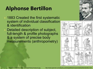 Alphonse Bertillon
 1883 Created the first systematic
system of individual classification
& identification
 Detailed description of subject,
full-length & profile photographs
& a system of precise body
measurements (anthropometry)
http://www.spsmvbr.cz/cesky/os_stranky/jedlicka/muzeumzla/bertilon/bertilon.html
http://criminaljustice.state.ny.us/ojis/history/measure.jpg
 