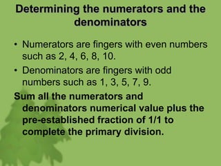 Determining the numerators and the
denominators
• Numerators are fingers with even numbers
such as 2, 4, 6, 8, 10.
• Denominators are fingers with odd
numbers such as 1, 3, 5, 7, 9.
Sum all the numerators and
denominators numerical value plus the
pre-established fraction of 1/1 to
complete the primary division.
 