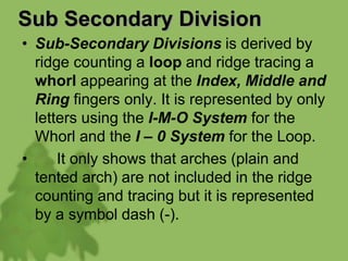 Sub Secondary Division
• Sub-Secondary Divisions is derived by
ridge counting a loop and ridge tracing a
whorl appearing at the Index, Middle and
Ring fingers only. It is represented by only
letters using the I-M-O System for the
Whorl and the I – 0 System for the Loop.
• It only shows that arches (plain and
tented arch) are not included in the ridge
counting and tracing but it is represented
by a symbol dash (-).
 
