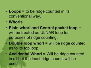 • Loops = to be ridge counted in its
conventional way.
• Whorls
• Plain whorl and Central pocket loop =
will be treated as ULNAR loop for
purposes of ridge counting.
• Double loop whorl = will be ridge counted
as to its top loop.
• Accidental Whorl = Will be ridge counted
in all but the least ridge counts will be
used
 