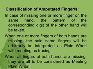 Classification of Amputated Finger/s:
In case of missing one or more finger on the
same hand, the pattern of the
corresponding digit of the other hand will
be taken.
When one or more fingers of both hands are
missing, the said same fingers will be
arbitrarily be interpreted as Plain Whorl
with meeting as tracing.
When all fingers of both hands are missing,
they are all to be considered as Meeting
Plain Whorl.
 