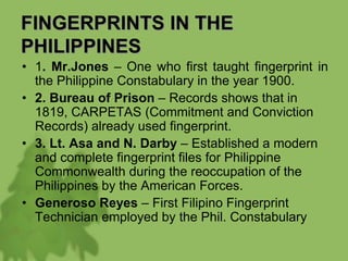 FINGERPRINTS IN THE
PHILIPPINES
• 1. Mr.Jones – One who first taught fingerprint in
the Philippine Constabulary in the year 1900.
• 2. Bureau of Prison – Records shows that in
1819, CARPETAS (Commitment and Conviction
Records) already used fingerprint.
• 3. Lt. Asa and N. Darby – Established a modern
and complete fingerprint files for Philippine
Commonwealth during the reoccupation of the
Philippines by the American Forces.
• Generoso Reyes – First Filipino Fingerprint
Technician employed by the Phil. Constabulary
 