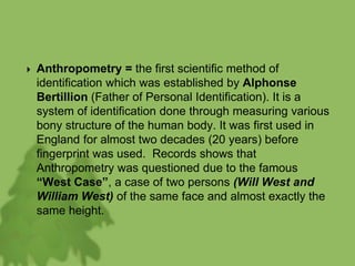  Anthropometry = the first scientific method of
identification which was established by Alphonse
Bertillion (Father of Personal Identification). It is a
system of identification done through measuring various
bony structure of the human body. It was first used in
England for almost two decades (20 years) before
fingerprint was used. Records shows that
Anthropometry was questioned due to the famous
“West Case”, a case of two persons (Will West and
William West) of the same face and almost exactly the
same height.
 