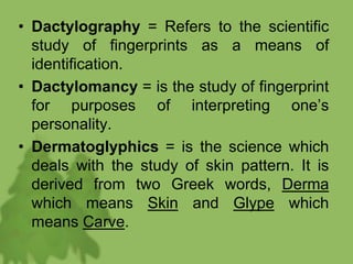 • Dactylography = Refers to the scientific
study of fingerprints as a means of
identification.
• Dactylomancy = is the study of fingerprint
for purposes of interpreting one’s
personality.
• Dermatoglyphics = is the science which
deals with the study of skin pattern. It is
derived from two Greek words, Derma
which means Skin and Glype which
means Carve.
 