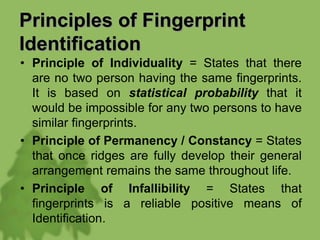 Principles of Fingerprint
Identification
• Principle of Individuality = States that there
are no two person having the same fingerprints.
It is based on statistical probability that it
would be impossible for any two persons to have
similar fingerprints.
• Principle of Permanency / Constancy = States
that once ridges are fully develop their general
arrangement remains the same throughout life.
• Principle of Infallibility = States that
fingerprints is a reliable positive means of
Identification.
 