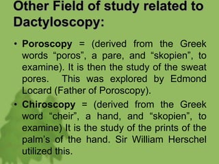 Other Field of study related to
Dactyloscopy:
• Poroscopy = (derived from the Greek
words “poros”, a pare, and “skopien”, to
examine). It is then the study of the sweat
pores. This was explored by Edmond
Locard (Father of Poroscopy).
• Chiroscopy = (derived from the Greek
word “cheir”, a hand, and “skopien”, to
examine) It is the study of the prints of the
palm’s of the hand. Sir William Herschel
utilized this.
 