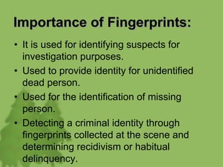 Importance of Fingerprints:
• It is used for identifying suspects for
investigation purposes.
• Used to provide identity for unidentified
dead person.
• Used for the identification of missing
person.
• Detecting a criminal identity through
fingerprints collected at the scene and
determining recidivism or habitual
delinquency.
 