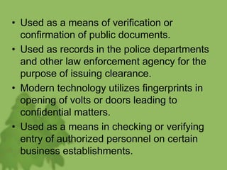 • Used as a means of verification or
confirmation of public documents.
• Used as records in the police departments
and other law enforcement agency for the
purpose of issuing clearance.
• Modern technology utilizes fingerprints in
opening of volts or doors leading to
confidential matters.
• Used as a means in checking or verifying
entry of authorized personnel on certain
business establishments.
 
