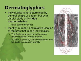 Dermatoglyphics
• Individuality is not determined by
general shape or pattern but by a
careful study of its ridge
characteristics
– (also called minutiae)
• Identity- number- and relative location
of features that impart individuality.
– The features should be in the same
relative location to one another.
– In court, a point-by-point comparison must
be made to establish identity
 