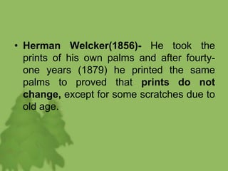 • Herman Welcker(1856)- He took the
prints of his own palms and after fourty-
one years (1879) he printed the same
palms to proved that prints do not
change, except for some scratches due to
old age.
 