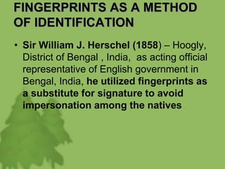FINGERPRINTS AS A METHOD
OF IDENTIFICATION
• Sir William J. Herschel (1858) – Hoogly,
District of Bengal , India, as acting official
representative of English government in
Bengal, India, he utilized fingerprints as
a substitute for signature to avoid
impersonation among the natives
 