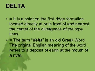 DELTA
• = It is a point on the first ridge formation
located directly at or in front of and nearest
the center of the divergence of the type
lines.
• = The term “delta” is an old Greek Word.
The original English meaning of the word
refers to a deposit of earth at the mouth of
a river.
 